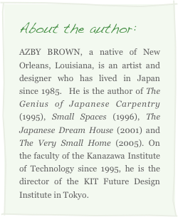 About the author:
AZBY BROWN, a native of New Orleans, Louisiana, is an artist and designer who has lived in Japan since 1985.  He is the author of The Genius of Japanese Carpentry (1995), Small Spaces (1996), The Japanese Dream House (2001) and The Very Small Home (2005). On the faculty of the Kanazawa Institute of Technology since 1995, he is the director of the KIT Future Design Institute in Tokyo. 